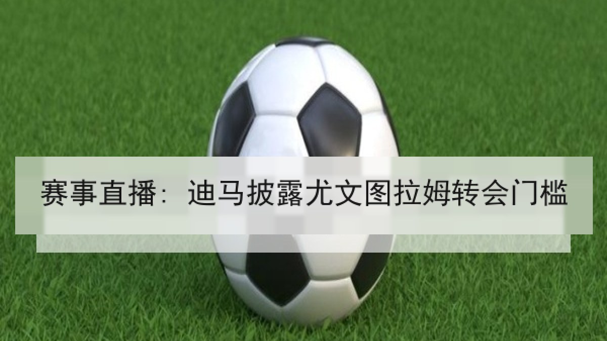 赛事直播: 迪马披露尤文图拉姆转会门槛